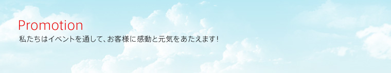 Promotion
私たちはイベントを通して、お客様に感動と元気をあたえます！